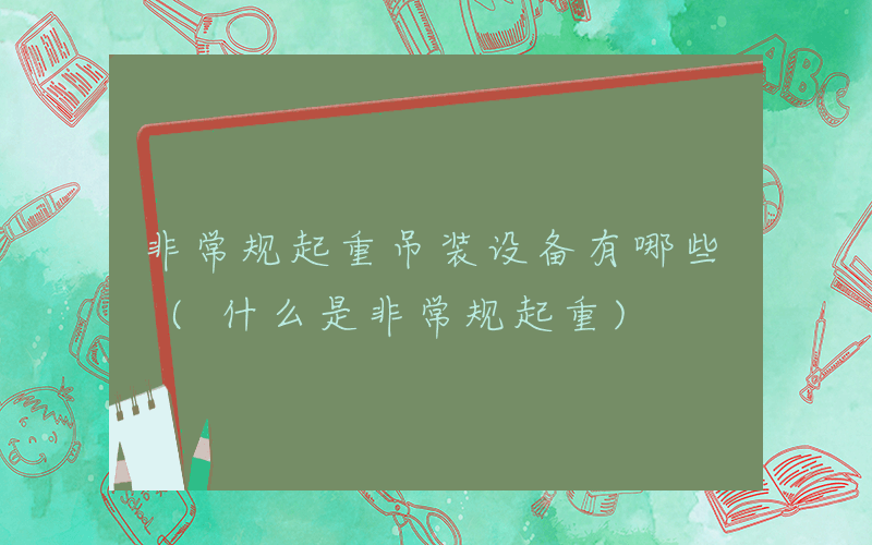非常规起重吊装设备有哪些 (什么是非常规起重)